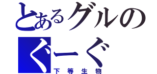 とあるグルのぐーぐ（下等生物）