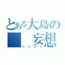 とある大島の　　妄想（ヘンタイ）