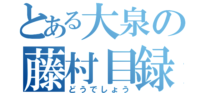 とある大泉の藤村目録（どうでしょう）