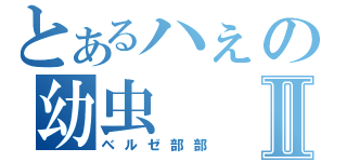 とあるハぇの幼虫Ⅱ（ベルゼ部部）