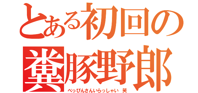 とある初回の糞豚野郎（べっぴんさんいらっしゃい 笑）