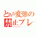 とある変態の禁止プレイ（インなんたらさんと・・・）