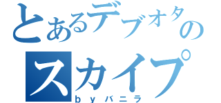 とあるデブオタのスカイプ（ｂｙバニラ）