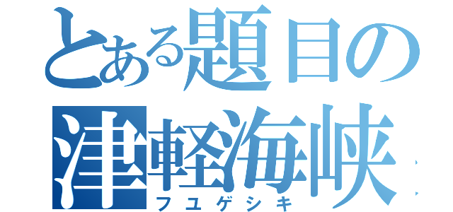 とある題目の津軽海峡（フユゲシキ）