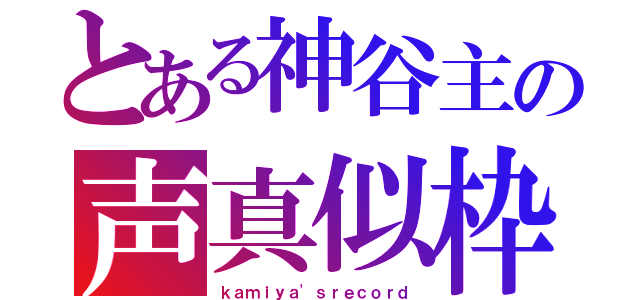 とある神谷主の声真似枠（ｋａｍｉｙａ'ｓｒｅｃｏｒｄ）