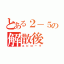 とある２－５の解散後（エピローグ）