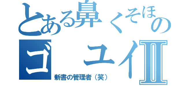 とある鼻くそほじりのゴ ユイキⅡ（新書の管理者（笑））