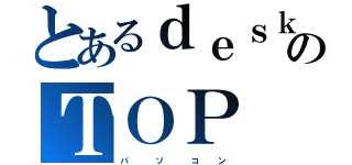 とあるｄｅｓｋのＴＯＰ（パ　　　ソ　　　コ　　ン）