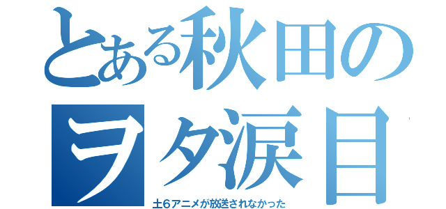 とある秋田のヲタ涙目（土６アニメが放送されなかった）