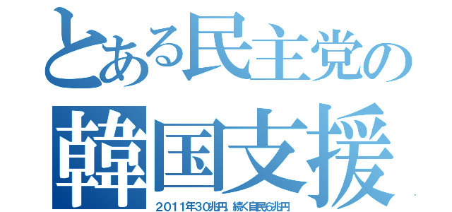 とある民主党の韓国支援（２０１１年３０兆円。続く自民６兆円）