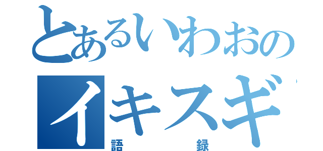 とあるいわおのイキスギ（語録）