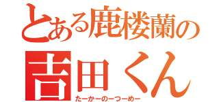 とある鹿楼蘭の吉田くん（たーかーのーつーめー）