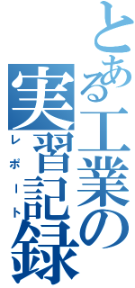 とある工業の実習記録（レポート）