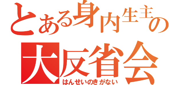 とある身内生主の大反省会（はんせいのきがない）