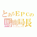 とあるＥＰＣの馬鹿局長（ｏｔａｋｅＬＩＦＥ）