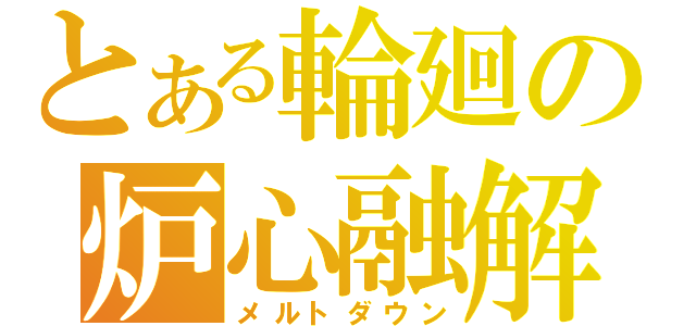 とある輪廻の炉心融解（メルトダウン）