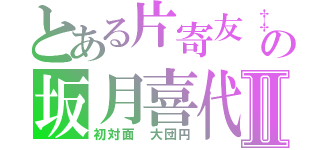 とある片寄友‡の坂月喜代Ⅱ（初対面　大団円）