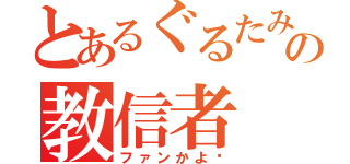 とあるぐるたみんの教信者（ファンかよ‼）