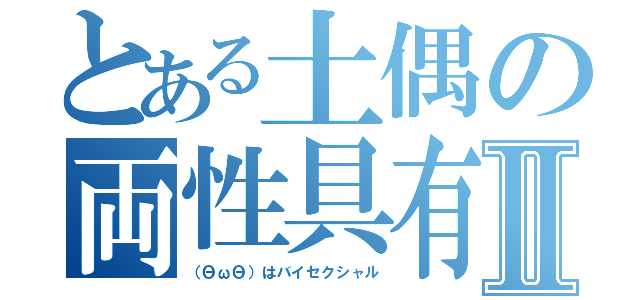 とある土偶の両性具有Ⅱ（（ΘωΘ）はバイセクシャル）