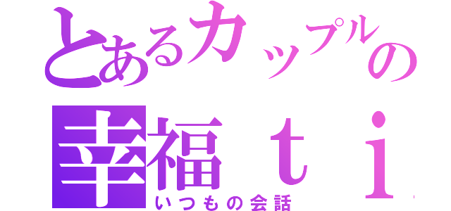 とあるカップルの幸福ｔｉｍｅ（いつもの会話）