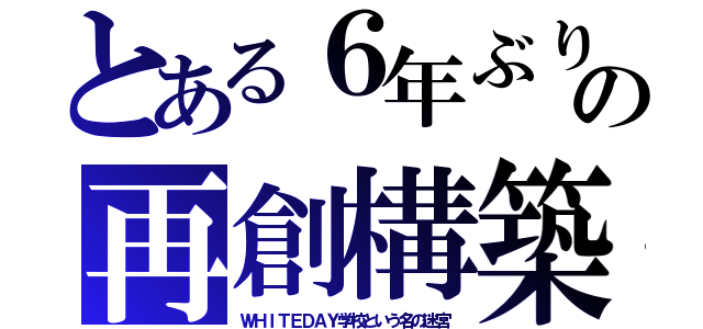 とある６年ぶりの再創構築（ＷＨＩＴＥＤＡＹ学校という名の迷宮）