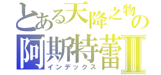 とある天降之物の阿斯特蕾雅Ⅱ（インデックス）