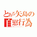 とある矢島の自慰行為（アッーーーーーー／／／）