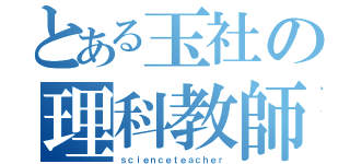 とある玉社の理科教師（ｓｃｉｅｎｃｅｔｅａｃｈｅｒ）