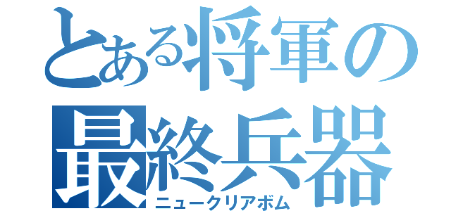 とある将軍の最終兵器（ニュークリアボム）