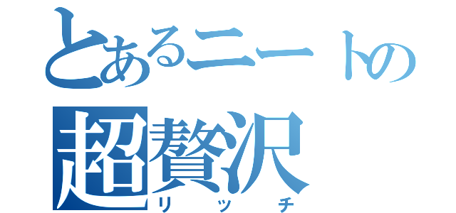 とあるニートの超贅沢（リッチ）