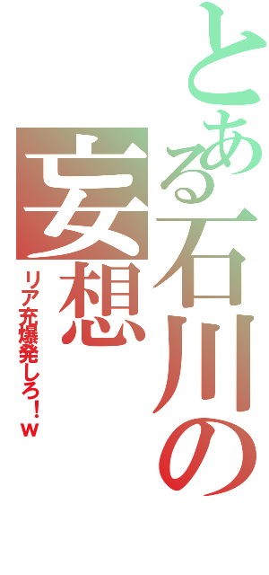 とある石川の妄想（リア充爆発しろ！ｗ）