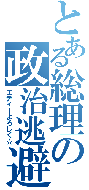 とある総理の政治逃避（エディーよろしく☆）