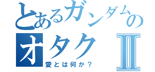 とあるガンダムのオタクⅡ（愛とは何か？）