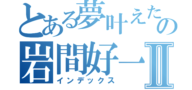 とある夢叶えたの岩間好一Ⅱ（インデックス）