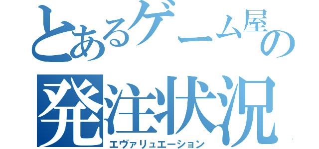 とあるゲーム屋のの発注状況（エヴァリュエーション）