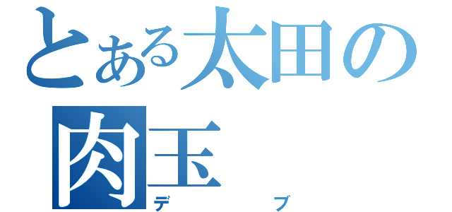 とある太田の肉玉（デブ）