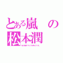 とある嵐の松本潤（私の名前？Ｐとでも呼んでくれ。）