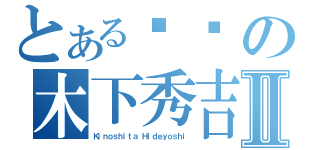 とある爷们の木下秀吉Ⅱ（Ｋｉｎｏｓｈｉｔａ Ｈｉｄｅｙｏｓｈｉ）