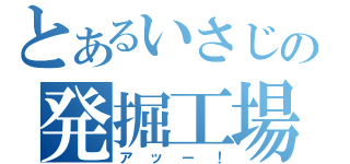 とあるいさじの発掘工場（アッー！）