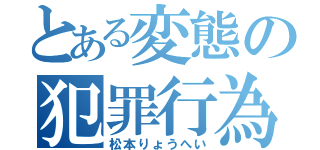 とある変態の犯罪行為（松本りょうへい）