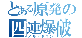 とある原発の四連爆破（メルトダウン）