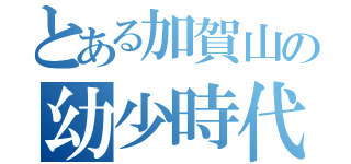 とある加賀山の幼少時代（）