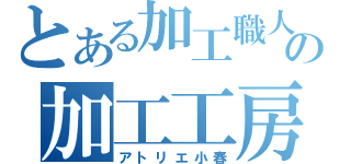 とある加工職人達の加工工房（アトリエ小春）