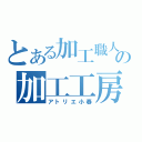 とある加工職人達の加工工房（アトリエ小春）