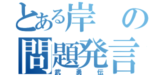 とある岸の問題発言（武勇伝）