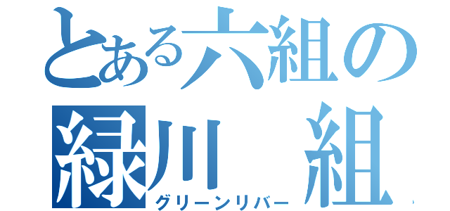 とある六組の緑川 組（グリーンリバー）