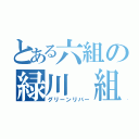 とある六組の緑川 組（グリーンリバー）