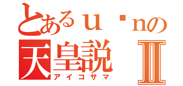 とあるｕ•ｎの天皇説Ⅱ（アイコサマ）