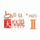 とあるｕ•ｎの天皇説Ⅱ（アイコサマ）