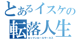 とあるイスケの転落人生（ロックンロールサーカス）